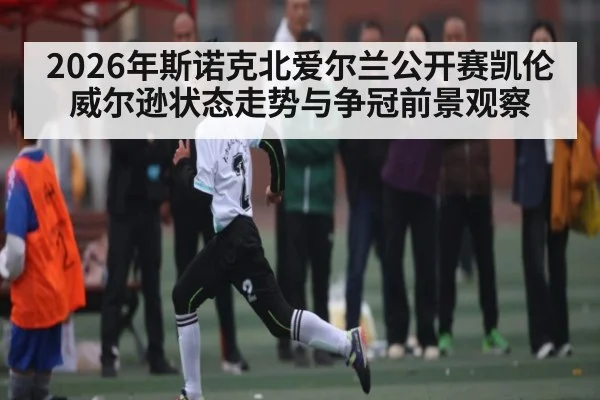 2026年斯诺克北爱尔兰公开赛凯伦威尔逊状态走势与争冠前景观察