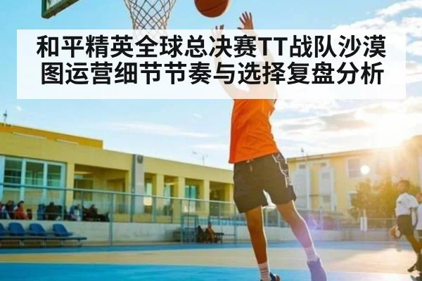 和平精英全球总决赛TT战队沙漠图运营细节节奏与选择复盘分析